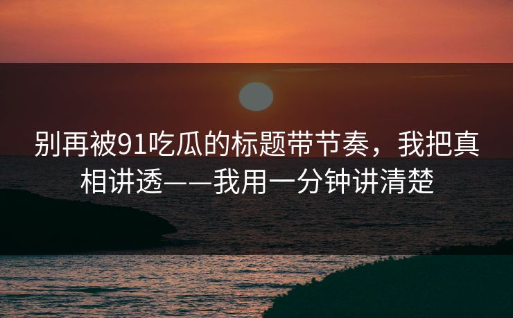别再被91吃瓜的标题带节奏，我把真相讲透——我用一分钟讲清楚