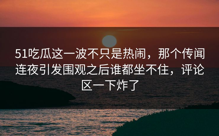 51吃瓜这一波不只是热闹，那个传闻连夜引发围观之后谁都坐不住，评论区一下炸了