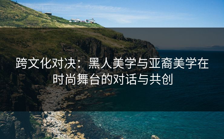 跨文化对决：黑人美学与亚裔美学在时尚舞台的对话与共创
