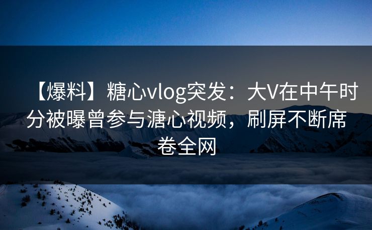 【爆料】糖心vlog突发：大V在中午时分被曝曾参与溏心视频，刷屏不断席卷全网