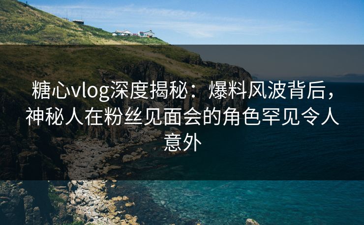 糖心vlog深度揭秘:爆料风波背后,神秘人在粉丝见面会的角色罕见令人意外 糖心vlog深度揭秘:爆料风波背后,神秘人在粉丝见面会的角色罕见令人意外