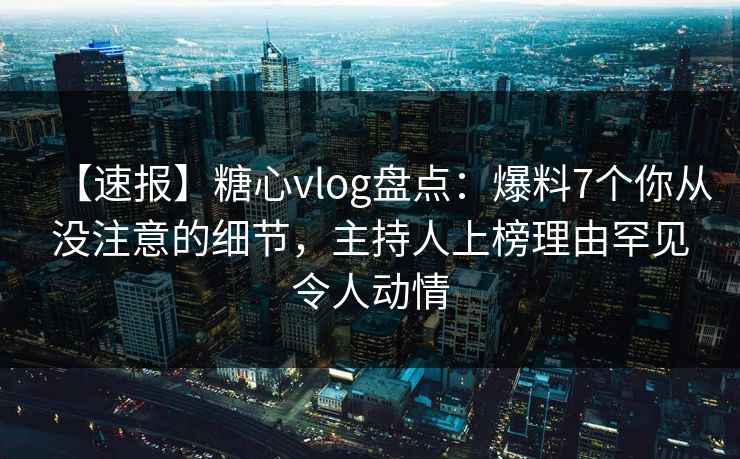 【速报】糖心vlog盘点：爆料7个你从没注意的细节，主持人上榜理由罕见令人动情