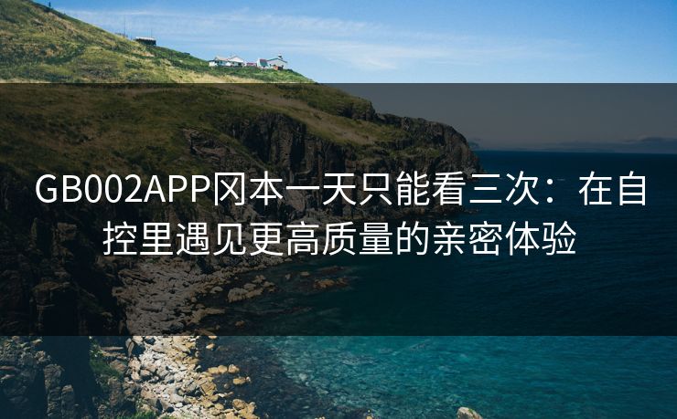 GB002APP冈本一天只能看三次：在自控里遇见更高质量的亲密体验