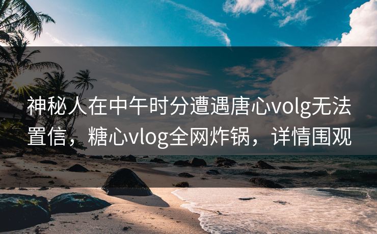 神秘人在中午时分遭遇唐心volg无法置信,糖心vlog全网炸锅,详情围观 神秘人在中午时分遭遇唐心volg无法置信,糖心vlog全网炸锅,详情围观