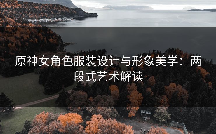 原神女角色服装设计与形象美学：两段式艺术解读