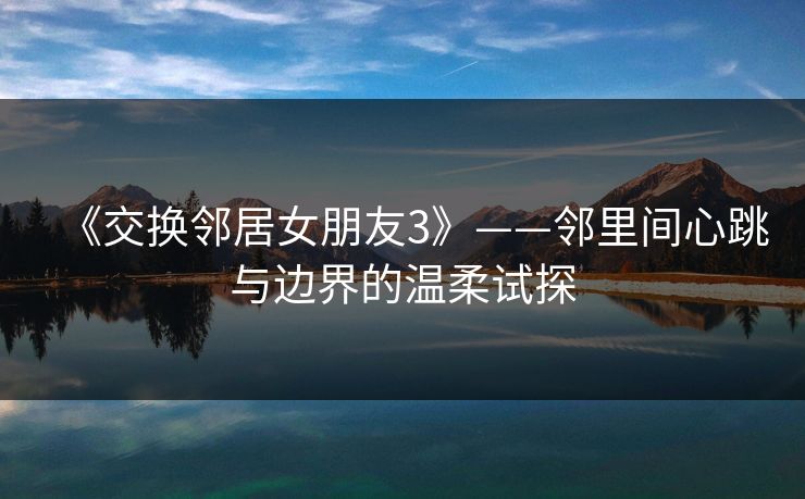 《交换邻居女朋友3》——邻里间心跳与边界的温柔试探