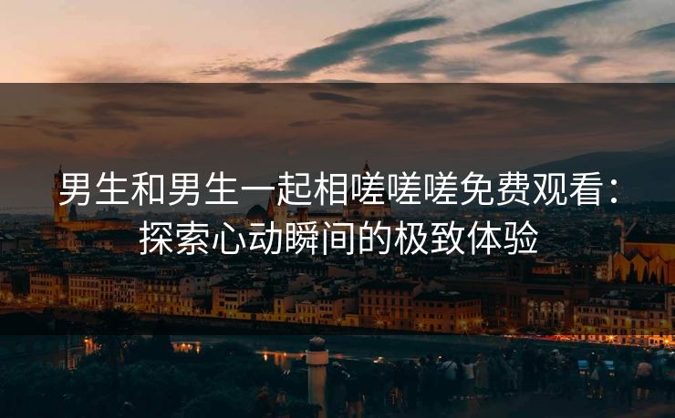 男生和男生一起相嗟嗟嗟免费观看:探索心动瞬间的极致体验 男生和男生一起相嗟嗟嗟免费观看:探索心动瞬间的极致体验