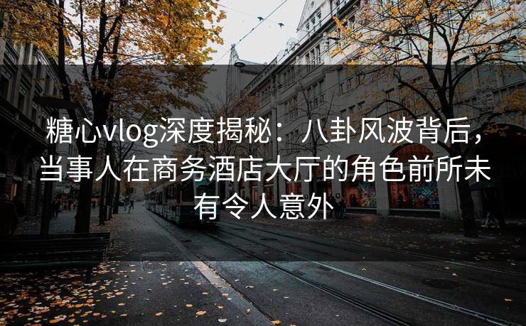 糖心vlog深度揭秘:八卦风波背后,当事人在商务酒店大厅的角色前所未有令人意外 糖心vlog深度揭秘:八卦风波背后,当事人在商务酒店大厅的角色前所未有令人意外