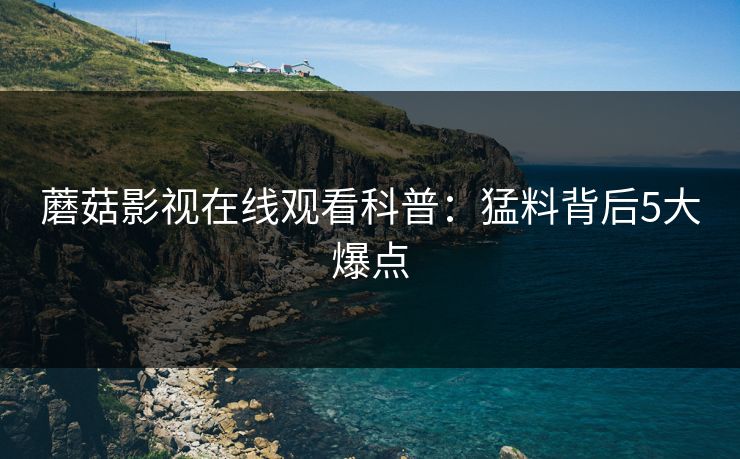 蘑菇影视在线观看科普：猛料背后5大爆点