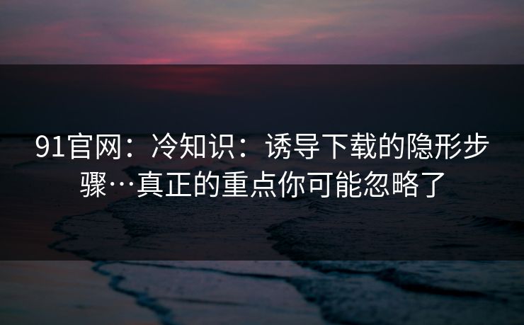91官网：冷知识：诱导下载的隐形步骤…真正的重点你可能忽略了