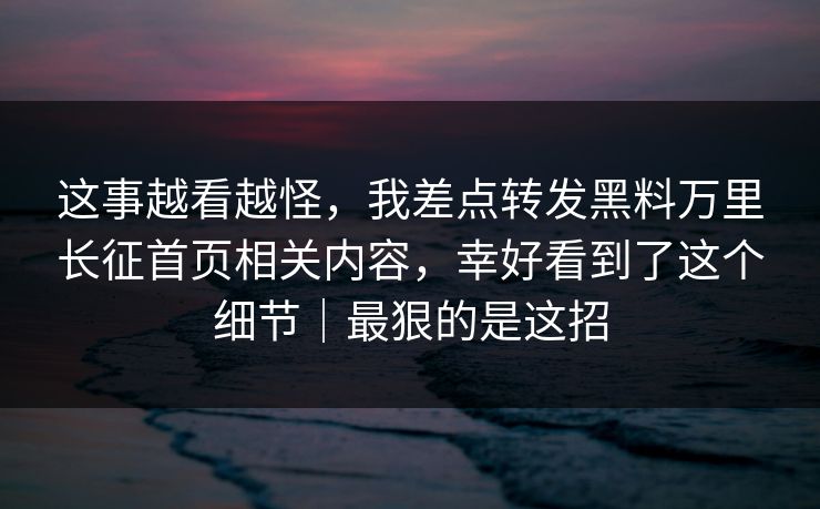 这事越看越怪,我差点转发黑料万里长征首页相关内容,幸好看到了这个细节|最狠的是这招 这事越看越怪,我差点转发黑料万里长征首页相关内容,幸好看到了这个细节|最狠的是这招