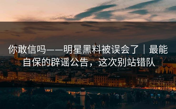 你敢信吗——明星黑料被误会了｜最能自保的辟谣公告，这次别站错队