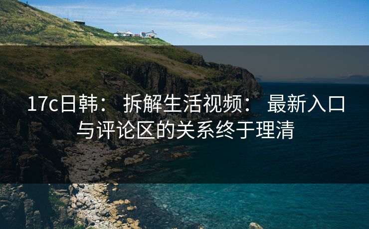17c日韩: 拆解生活视频: 最新入口与评论区的关系终于理清 17c日韩: 拆解生活视频: 最新入口与评论区的关系终于理清